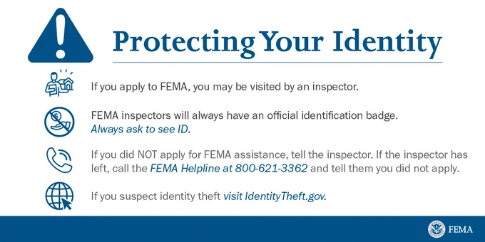 Protecting your identity. If you apply to FEMA, you may be visited by an inspector. FEMA inspectors will always have an official identification badge. Always ask to see ID. If you did NOT apply for FEMA assistance, tell the inspector. If the inspector has left, call the FEMA Helpline at 800-621-3361 and tell them you did not apply. If you suspect identity theft visit IdentityTheftgov.
