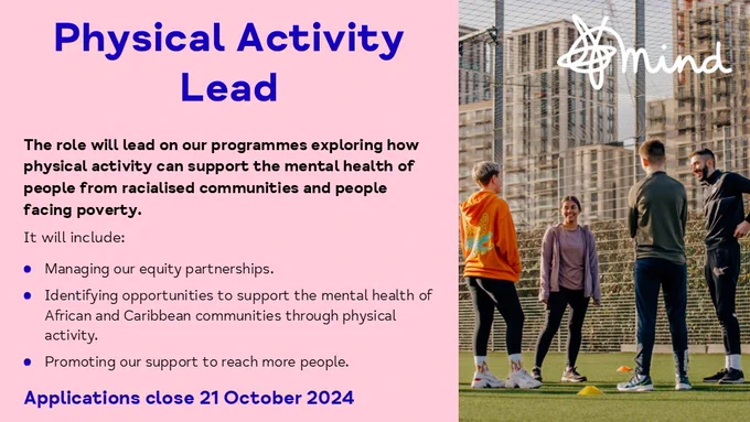 Image includes text about the Physical Activity Lead role - The role will lead on our programmes exploring how physical activity can support the mental health of people from racialised communities and people facing poverty.
It will include:
Managing our equity partnerships.
Identifying opportunities to support the mental health of African and Caribbean communities through physical activity.
Promoting our support to reach more people.

Applications close 21 October 2024