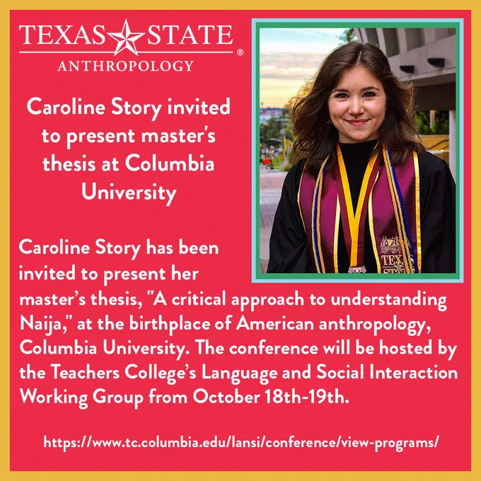 Caroline Story has been invited to present her master’s thesis, "A critical approach to understanding Naija," at the birthplace of American anthropology, Columbia University. The conference will be hosted by the Teachers College’s Language and Social Interaction Working Group from October 18th-19th.