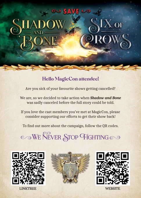 Text:
Save
Shadow and Bonde       Six of Crows

Hello MagicCon attendee!
Are you sick of your favourite shows getting cancelled?

We are, so we decided to take action when Shadow and Bone was sadly cancelled before the full story could be told.

If you love the cast members you've met at MagicCon, please consiger supporting our efforts to get their show back!

To find our more about the camaign, follow the QR codes.

We Never Stop Fighting

Third Army