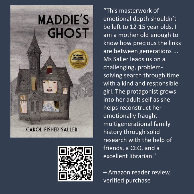 “This masterwork of emotional depth shouldn’t be left to 12-15 year olds. I am a mother old enough to know how precious the links are between generations ... Ms Saller leads us on a challenging, problem-solving search through time with a kind and responsible girl. The protagonist grows into her adult self as she helps reconstruct her emotionally fraught multigenerational family history through solid research with the help of friends, a CEO, and a excellent librarian.”

– Amazon reader review of Maddie's Ghost, by Carol Fisher Saller, verified purchase