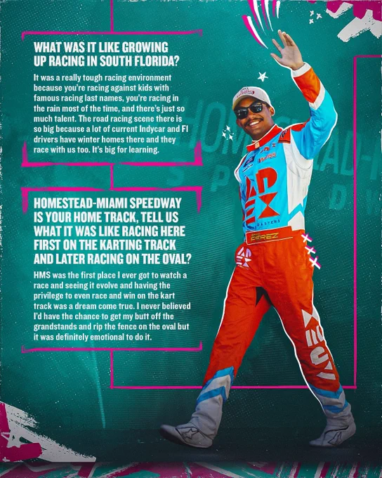 What was it like growing up racing in South Florida? “It was a really tough racing environment because you’re racing against kids with famous racing last names, you’re racing in the rain most of the time, and there’s just so much talent. The road racing scene there is so big because a lot of current Indycar and F1 drivers have winter homes there and they race with us too. It’s big for learning.”

Homestead-Miami Speedway is your home track, tell us what it was like racing here first on the Karting track and later racing on the oval? “HMS was the first place I ever got to watch a race and seeing it evolve and having the privilege to even race and win on the kart track was a dream come true. I never believed I’d have the chance to get my butt off the grandstands and rip the fence on the oval but it was definitely emotional to do it.”