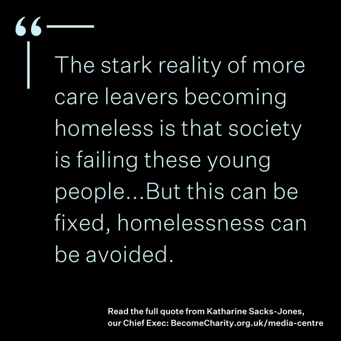 Quote from Become CEO Katharine Sacks-Jones that says 'The stark reality of more care leavers becoming homeless is that society is failing these young people...But this can be fixed, homelessness can be avoided.'