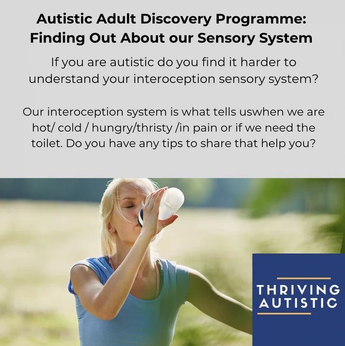 Image: woman drinking from a bottle of water
Text: Autistic Adult Discovery Programme:
Finding Out About our Sensory System
If you are autistic do you find it harder to
understand your interception sensory system?
Our interception system is what tells uswhen we are
hot/ cold / hungry/thristy /in pain or if we need the
toilet. Do you have any tips to share that help you?