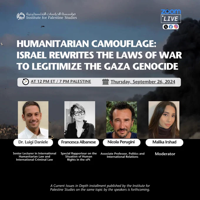 Logo of Institute for Palestine Studies
Zoom Live, icons of X, Facebook, and Instagram

Humanitarian Camouflage: Israel Rewrites The Laws of War to Legitimize the Gaza Genocide

At 12pm ET / 7PM Palestine 
Thursday, September 26, 2024

Dr. Luigi Daniele
Senior Lecturer in International Humanitarian Law and International Criminal Law
Francesca Albanese
Special Rapporteur on the Situation of Human Rights in the oPt
Nicola Perugini
Associate Professor, Politics and International Relations
Malika Irshad
Moderator

A Current Issues in Depth installment published by the Institute for
Palestine Studies on the same topic by the speakers is forthcoming.
