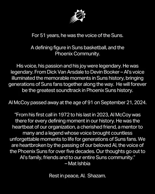 For 51 years, he was the voice of the Suns.

A defining figure in Suns basketball, and the Phoenix Community.

His voice, his passion and his joy were legendary. He was legendary. From Dick Van Arsdale to Devin Booker – Al’s voice illuminated the memorable moments in Suns history, bringing generations of Suns fans together along the way.  He will forever be the greatest soundtrack in Phoenix Suns history.

Al McCoy passed away at the age of 91 on September 21, 2024.

“From his first call in 1972 to his last in 2023, Al McCoy was there for every defining moment in our history. He was the heartbeat of our organization, a cherished friend, a mentor to many and a legend whose voice brought countless unforgettable moments to life for generations of Suns fans. We are heartbroken by the passing of our beloved Al, the voice of the Phoenix Suns for over five decades. Our thoughts go out to Al’s family, friends and to our entire Suns community.” – Mat Ishbia

Rest in peace, Al. Shazam.