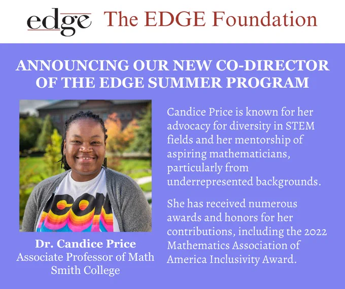 The title reads: Annoucning our new Co-Director of the EDGE Summer Program
Below is a beautiful headshort of Dr. Candice Price on a lanscape background. Below her picture, the text reads: Dr. Candice Price, Associate Professor of Math, Smith College
Two paragraphs of text are on the right side of the graphic: Candice Price is known for her advocacy for diversity in STEM fields and her mentorship of aspiring mathematicians, particularly from underrepresented backgrounds. She has received numerous awards and honors for her contributions, including the 2022 Mathematics Association of America Inclusivity Award.