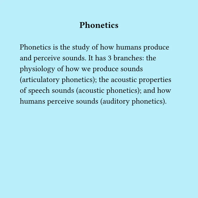 Linguistics has a number of subfields. Here are just a few:  phonetics  Phonetics is the study of how humans produce and perceive sounds. It has 3 branches: the physiology of how we produce sounds (articulatory phonetics); the acoustic properties of speech sounds (acoustic phonetics); and how humans perceive sounds (auditory phonetics).