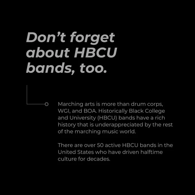 Don’t forget about HBCU bands, too. Marching arts is more than drum corps, WGI, and BOA. Historically Black College and University (HBCU) bands have a rich history that is underappreciated by the rest of the marching music world.  There are over 50 active HBCU bands in the United States who have driven halftime culture for decades.