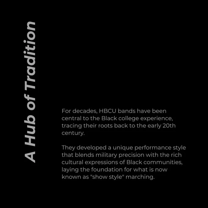 A Hub of Tradition. For decades, HBCU bands have been central to the Black college experience, tracing their roots back to the early 20th century.   They developed a unique performance style that blends military precision with the rich cultural expressions of Black communities, laying the foundation for what is now known as "show style" marching.