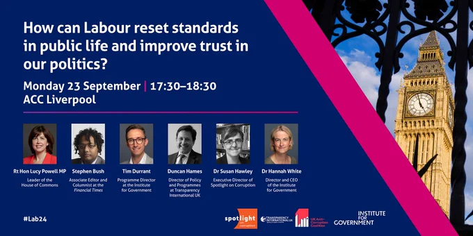 An IfG event at the Labour Party Conference in Liverpool. 

How can Labour reset standards in public life and improve trust in our politics?
Monday 23 September | 17:30–18:30
Speakers:

Rt Hon Lucy Powell MP, Leader of the House of Commons
Stephen Bush, Associate Editor and Columnist at the Financial Times
Tim Durrant, Programme Director at the Institute for Government
Duncan Hames, Director of Policy and Programmes at Transparency International UK
Dr Susan Hawley, Executive Director of Spotlight on Corruption

This event will be chaired by Dr Hannah White, Director and CEO of the Institute for Government.

This event is in partnership with Spotlight on Corruption, Transparency International UK, and the UK Anti-Corruption Coalition.