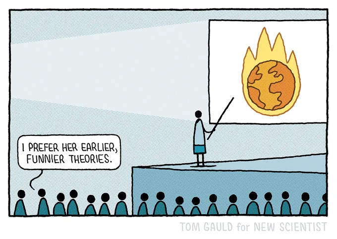 A science lecture.

A scientist stands on a stage holding a pointer and gesturing to a slide depicting the earth on fire. 

In the audience one member turns to another amd says “I prefer her earlier, funnier theories”.
