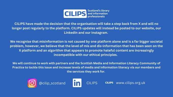 CILIPS White logo with white text on a blue backdrop reading, "CILIPS have made the decision that the organisation will take a step back from X and will no longer post regularly to the platform. CILIPS updates will instead be posted to our website, our LinkedIn and our Instagram. 

We recognise that misinformation is not caused by one platform alone and is a far bigger societal problem, however, we believe that the level of mis and dis-information that has been seen on the X platform and an algorithm that appears to promote hateful content are increasingly incompatible with our ethical principles.  

We will continue to work with partners and the Scottish Media and Information Literacy Community of Practice to tackle this issue and increase levels of media and information literacy via our members and the services they work for. " With Instagram logo and '@cilip_scotland' Linkedin, 'CILIPS' and CILIPS www.cilips.org.uk.
