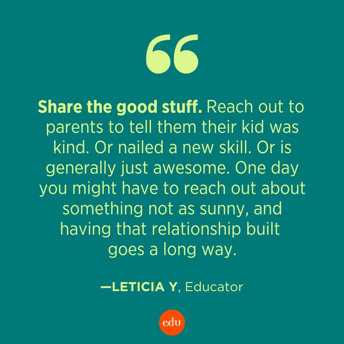 “Share the good stuff. Reach out to parents to tell them their kid was kind. Or nailed a new skill. Or is generally just awesome. One day you might have to reach out about something not as sunny, and having that relationship built goes a long way.” —Leticia Y, Educator