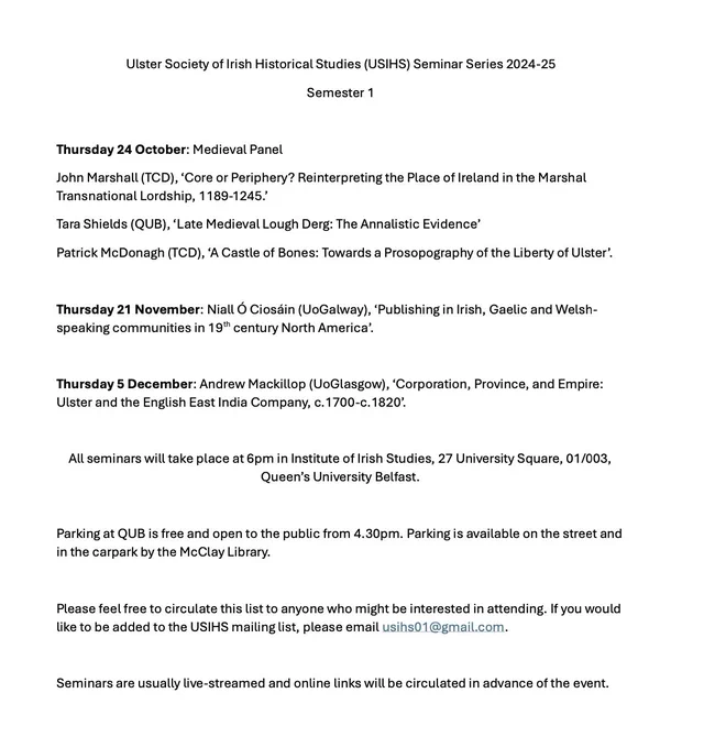 Thursday 24 October: Medieval Panel
John Marshall (TCD), ‘Core or Periphery? Reinterpreting the Place of Ireland in the Marshal Transnational Lordship, 1189-1245.’
Tara Shields (QUB), ‘Late Medieval Lough Derg: The Annalistic Evidence’
Patrick McDonagh (TCD), ‘A Castle of Bones: Towards a Prosopography of the Liberty of Ulster’. 

Thursday 21 November: Niall Ó Ciosáin (UoGalway), ‘Publishing in Irish, Gaelic and Welsh-speaking communities in 19th century North America’.

Thursday 5 December: Andrew Mackillop (UoGlasgow), ‘Corporation, Province, and Empire: Ulster and the English East India Company, c.1700-c.1820’.

All seminars will take place at 6pm in Institute of Irish Studies, 27 University Square, 01/003, Queen’s University Belfast.
