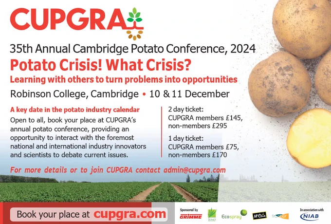 www.CUPGRA.com
35th Annual Cambridge Potato Conference, 2024
Potato Crisis! What Crisis?

Learning with others to turn problems into opportunities
Robinson College, Cambridge • 10 & 11 December 2024
 
A key date in the potato industry calendar
Open to all, book your place at CUPGRA’s annual potato conference, providing an opportunity to interact with the foremost national and international industry innovators and scientists to debate current issues.
 
2 day ticket:
CUPGRA members £145, non-members £295
1 day ticket:
CUPGRA members £75, non-members £170
 
For more details or to join CUPGRA contact admin@cupgra.com 