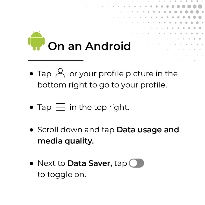 Instructions on how to reduce data usage on an Android: Tap your profile icon, then the menu icon in the top right. Scroll down and tap “Data usage and media quality.” Next, tap “Data Saver” to toggle it on.
