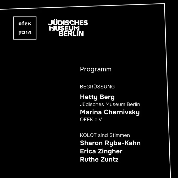 Auf einem schwarzen Quadrat mit weißer Einfassung und weißem OFEK-Logo und Jüdisches Museum Berlin-Logo links oben ist zu lesen in weißer Schrift: Programm, Begrüßung
Hetty Berg, Jüdisches Museum Berlin
Marina Chernivsky, OFEK e.V.
KOLOT sind Stimmen
Sharon Ryba-Kahn
Erica Zingher
Ruthe Zuntz