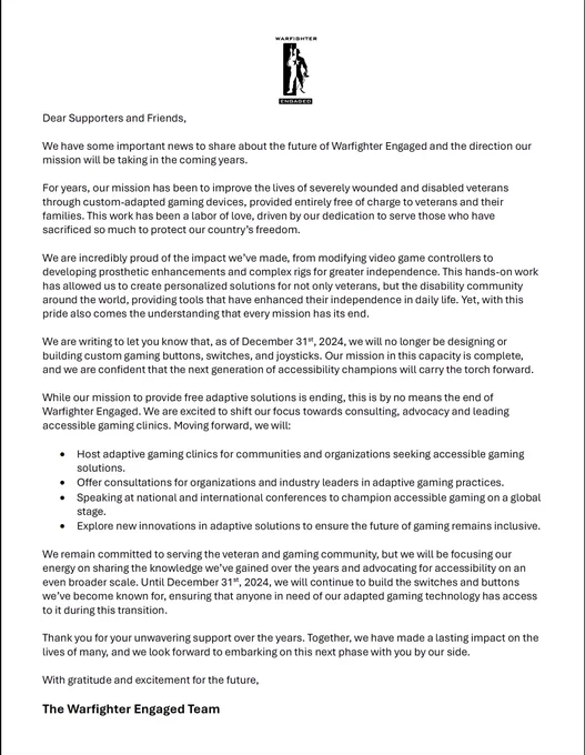 A letter from Warfighter Engaged with the organization’s logo at the top. The letter addresses an important update regarding the future of the organization. It announces that Warfighter Engaged will no longer design or build custom gaming buttons, switches, and joysticks after December 31, 2024, marking the end of their mission to provide free adaptive gaming solutions for veterans. The letter emphasizes their shift in focus to consulting, accessible gaming clinics, and advocacy. It also highlights the organization’s pride in their past work and their confidence in future accessibility champions. The letter ends with gratitude for supporters and an outline of future goals, signed by 'The Warfighter Engaged Team.'"