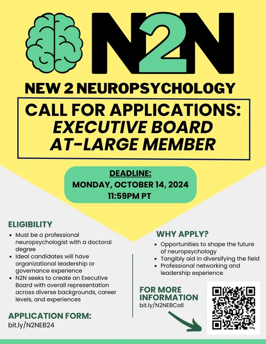 A green and yellow poster with black font, an N2N logo at the top, and QR code at the bottom right. Text reads: "CALL FOR APPLICATIONS:
EXECUTIVE BOARD AT-LARGE MEMBER. DEADLINE: MONDAY, OCTOBER 14, 2024 11:59 PM PT. ELIGIBILITY: Must be a professional neuropsychologist with a doctoral degree. Ideal candidates will have organizational leadership or governance experience. N2N seeks to create an Executive Board with overall representation across diverse backgrounds, career levels, and experiences. WHY APPLY?: Opportunities to shape the future of neuropsychology. Tangibly aid in diversifying the field. Professional networking and leadership experience. 

FOR MORE INFORMATION: bit.ly/N2NEBCall

APPLICATION FORM: bit.ly/N2NEB24
