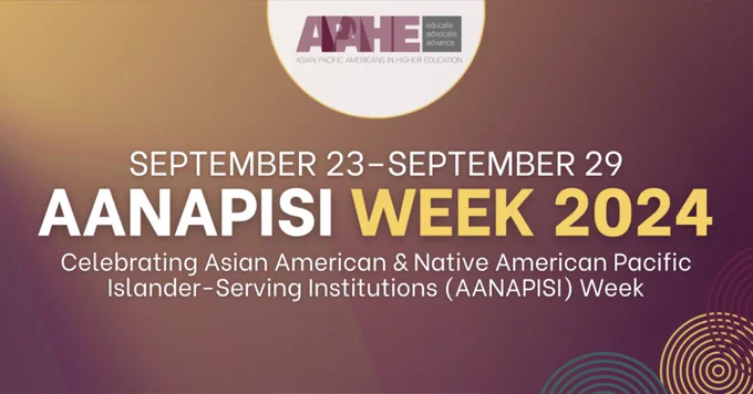 Educate
Advocate
Advance
Asian Pacific Americans in Higher Education
September 23-September 29
AANAPISI Week 2024
Celebrating Asian American and Native American Pacific Islander-Serving Institutions (AANAPISI) Week