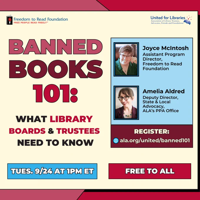 Banned Book 101: What Library Boards and Trustess need to know. Free to all. Tuesday. 9/24 1:00PMET.
Joyce McIntosh, Assistant Program Direcotr, Freedom to Read Foundation. Ameilia Aldred. Deputy Director, State and Local Advocacy, ALA Public Policy and Advocacy Office