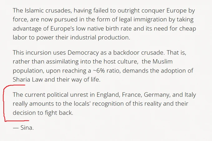The Islamic crusades, having failed to outright conquer Europe by force, are now pursued in the form of legal immigration by taking advantage of Europe’s low native birth rate and its need for cheap labor to power their industrial production.

This incursion uses Democracy as a backdoor crusade. That is, rather than assimilating into the host culture,  the Muslim population, upon reaching a ~6% ratio, demands the adoption of Sharia Law and their way of life.

The current political unrest in England, France, Germany, and Italy really amounts to the locals' recognition of this reality and their decision to fight back.

— Sina.