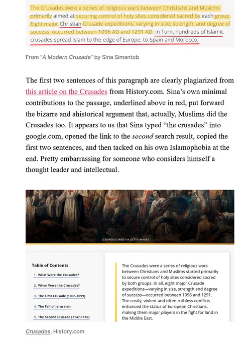 The Crusades were a series of religious wars between Christians and Muslims primarily aimed at securing control of holy sites considered sacred by each group. Eight major Christian Crusade expeditions, varying in size, strength, and degree of success, occurred between 1096 AD and 1291 AD. In Turn, hundreds of Islamic crusades spread Islam to the edge of Europe, to Spain and Morocco.

The first two sentences of this paragraph are clearly plagiarized from this article on the Crusades from History.com. Sina’s own minimal contributions to the passage, underlined above in red, put forward the bizarre and ahistorical argument that, actually, Muslims did the Crusades too. It appears to us that Sina typed “the crusades” into google.com, opened the link to the second search result, copied the first two sentences, and then tacked on his own Islamophobia at the end. Pretty embarrassing for someone who considers himself a thought leader and intellectual.