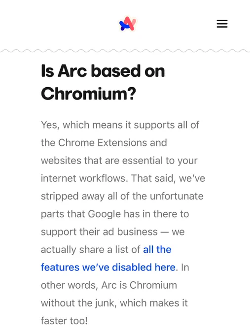 Is Arc based on Chromium?

Yes, which means it supports all of the Chrome Extensions and websites that are essential to your internet workflows. That said, we’ve stripped away all of the unfortunate parts that Google has in there to support their ad business — we actually share a list of all the features we’ve disabled here. In other words, Arc is Chromium without the junk, which makes it faster too!