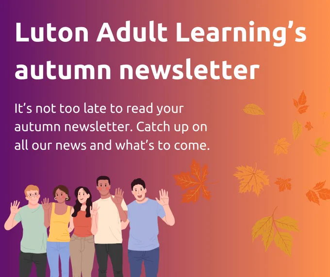 Luton Adult Learning's autumn newsletter.
It’s not too late to read your autumn newsletter. Catch up on all our news and what’s to come. 