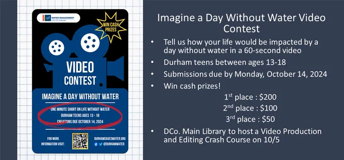 Promotional illustration for Durham Water Management's "Imagine a Day Without Water" short video contest, with text that reads: Video Contest; Imagine a Day Without Water; One Minute Short Video on Life Without Water; Durham teens ages 13-18; Creations due October 14, 2024. For more info visit DurhamSavesWater.org; Cash Prizes! And includes an image of a film movie projector, QR code for the contest, and the Durham Water Management logo, along with another text slide that reads Imagine a Day Without Water Video Contest; Tell us how your life would be impacted by a day without water in a 60-second video; Durham teens between ages 13-18; 
Submissions due by Monday, October 14, 2024; Win cash prizes! 
1st place : $200; 2nd place : $100; 3rd place : $50; DCo. Main Library to host a Video Production and Editing Crash Course on 10/5