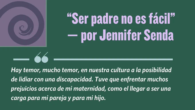 Quotation from Jennifer Senda's blog post, "Ser padre no es fácil": "Hay temor, mucho temor, en nuestra cultura a la posibilidad de lidiar con una discapacidad. Tuve que enfrentar muchos prejuicios acerca de mi maternidad, como el llegar a ser una carga para mi pareja y para mi hijo."