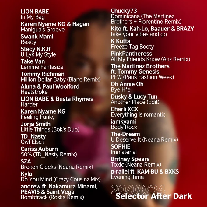 LION BABE - In My Bag
Karen Nyame KG - Maniguas Groove
Swank Mami - Ready
Stacy N.K.R - U Lyk My Style
Take Van - Lemme Fantasize
Tommy Richman - Million Dollar Baby (Blanc Remix)
Aluna & Paul Woolford - Heatstroke
LION BABE & Busta Rhymes - Harder
Karen Nyame KG - Feeling Funky
Jorja Smith - Little Things (Boks Dub)
TD_Nasty - Owt Else?
Cariss Auburn - 50% (TD_Nasty Remix)
SZA - Broken Clocks (Neana Remix)
Kyla - Do You Mind (Crazy Cousinz Mix)
andrew, Nakamura Minami, PEAVIS & Saint Vega - Bombtrack (Roska Remix)
Chucky73 - Dominicana (Martinez Brothers   Florentino Remix)
Kito, Kah-Lo, Baauer & BRAZY - take your vibes & go
K Kutta - Freeze Tag Booty
PinkPantheress - All My Friends Know (Anz Remix)
The Martinez Brothers, Tommy Genesis - PFW
Oh Annie Oh - Bye H*e
Dusky & Lucy Tun - Another Place
Charli XCX - Everything is romantic
iamkyami - Body Rock
The-Dream - U Deserve It (Neana Remix)
SOPHIE - Immaterial
Britney Spears - Toxic (Neana Remix)
p-rallel, KAM-BU & BXKS - Evening Time