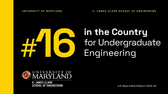 In the top left corner in yellow text is "UNIVERSITY OF MARYLAND", and aligned to the right of it is text that says "A. JAMES CLARK SCHOOL OF ENGINEERING". In big bold yellow text is "#16" beside the text "in the Country for Undergraduate Engineering" in white. In the bottom left is the University of Maryland A. James Clark School of Engineering logo and in the bottom right is small white text that reads "U.S. News & World Report 2024-25". On a black background with a yellow strip and red dots on the left. 