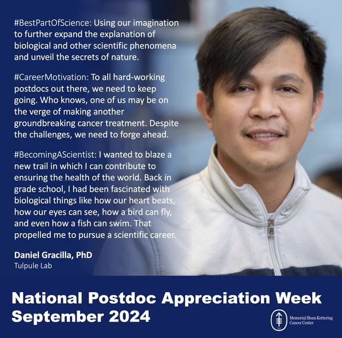 #BestPartOfScience: Using our imagination to further expand the explanation of biological and other scientific phenomena and unveil the secrets of nature.

#CareerMotivation: To all hard-working postdocs out there, we need to keep going. Who knows, one of us may be on the verge of making another groundbreaking cancer treatment. Despite the challenges, we need to forge ahead.

#BecomingAScientist: I wanted to blaze a new trail in which I can contribute to ensuring the health of the world. Back in grade school, I had been fascinated with biological things like how our heart beats, how our eyes can see, how a bird can fly, and even how a fish can swim. That propelled me to pursue a scientific career.

Daniel Gracilla, PhD

Tulpule Lab

