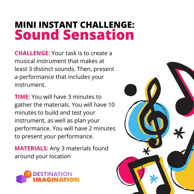 Instructions for the Sound Sensation Mini Instant Challenge: Create a musical instrument that makes at least 3 distinct sounds. Then present a performance that includes your instrument.  
