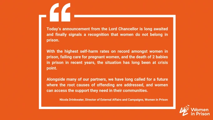 A text graphic in bright orange with white text reads: Today’s announcement from the Lord Chancellor is long awaited and finally signals a recognition that women do not belong in prison.

With the highest self-harm rates on record amongst women in prison, failing care for pregnant women, and the death of 2 babies in prison in recent years, the situation has long been at crisis point. 

Alongside many of our partners, we have long called for a future where the root causes of offending are addressed, and women can access the support they need in their communities. 

Nicola Drinkwater, Director of External Affairs and Campaigns, Women in Prison