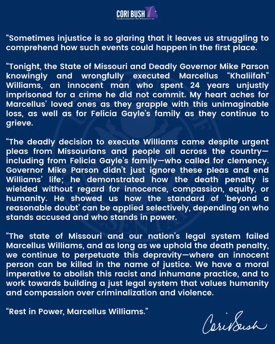 "Sometimes injustice is so glaring that it leaves us struggling to comprehend how such events could happen in the first place.

"Tonight, the State of Missouri and Deadly Governor Mike Parson knowingly and wrongfully executed Marcellus "Khaliifah" Williams, an innocent man who spent 24 years unjustly imprisoned for a crime he did not commit. My heart aches for Marcellus' loved ones as they grapple with this unimaginable loss, as well as for Felicia Gayle's family as they continue to grieve.
"The deadly decision to execute Williams came despite urgent pleas from Missourians and people all across the country-including from Felicia Gayle's family-who called for clemency.