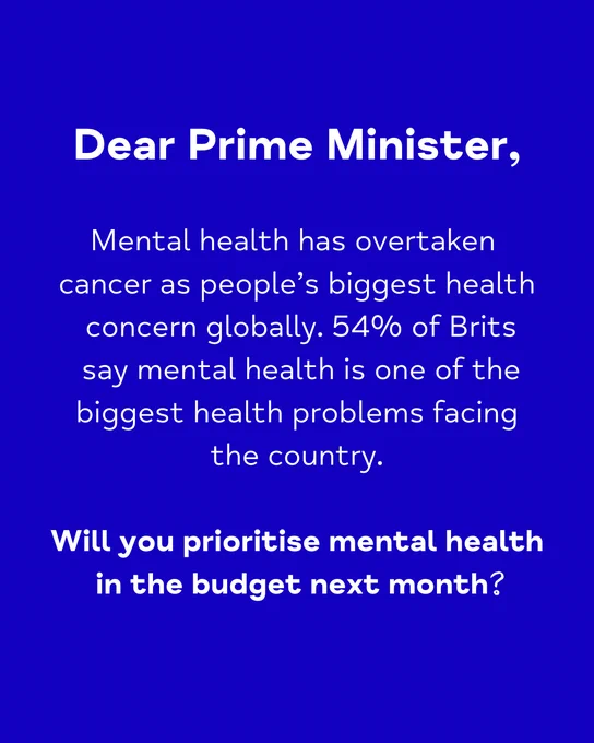 A graphic in white print on a dark blue background. In big bold type, it says Dear Prime Minister. Underneath in smaller light white type it says: Mental health has overtaken cancer as people’s biggest health
concern globally. 54% of Brits say mental health is one of the biggest health problems facing the country. Underneath, it says in big bold type: Will you prioritise mental health in the budget next month.