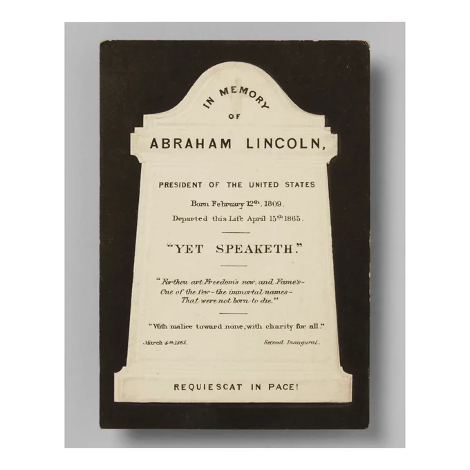 A black card with a white silhouette of a tombstone. The following words appear inside: “In Memory of Abraham Lincoln. President of the United States. Born February 12th, 1809. Departed this Life April 15th 1865. “Yet Speaketh”. For thou art Freedom’s now, and Fame’s - one of the few – the immortal names - That were not born to die. With malice toward none, with charity for all. March 4th 1865. Second Inaugural. Requiescat in Peace.” 