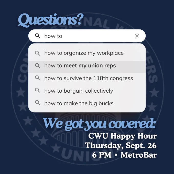 Questions?

Search bar reading:
How to
How to organize my workplace
How to meet my union reps
How to survive the 118th Congress
How to bargain collectively
How to make the big bucks

We got you covered:
CWU Happy Hour
Thursday, Sept. 26
6pm Metrobar