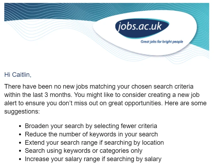 email screenshot with jobs.ac.uk header and the following text
Hi Caitlin,

There have been no new jobs matching your chosen search criteria within the last 3 months. You might like to consider creating a new job alert to ensure you don’t miss out on great opportunities. Here are some suggestions:

Broaden your search by selecting fewer criteria
Reduce the number of keywords in your search
Extend your search range if searching by location
Search using keywords or categories only
Increase your salary range if searching by salary