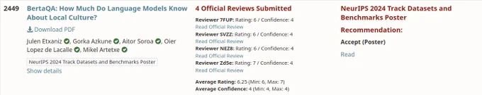 2449	
BertaQA: How Much Do Language Models Know About Local Culture?
 Download PDF
Julen Etxaniz, Gorka Azkune, Aitor Soroa, Oier Lopez de Lacalle, Mikel Artetxe
NeurIPS 2024 Track Datasets and Benchmarks Poster
Show details
4 Official Reviews Submitted
Reviewer 7FUP: Rating: 6 / Confidence: 4
Read Official Review
Reviewer SVZZ: Rating: 6 / Confidence: 4
Read Official Review
Reviewer NEZ8: Rating: 6 / Confidence: 4
Read Official Review
Reviewer Zd5e: Rating: 7 / Confidence: 4
Read Official Review
Average Rating: 6.25 (Min: 6, Max: 7)
Average Confidence: 4 (Min: 4, Max: 4)
NeurIPS 2024 Track Datasets and Benchmarks Poster
Recommendation:
Accept (Poster)