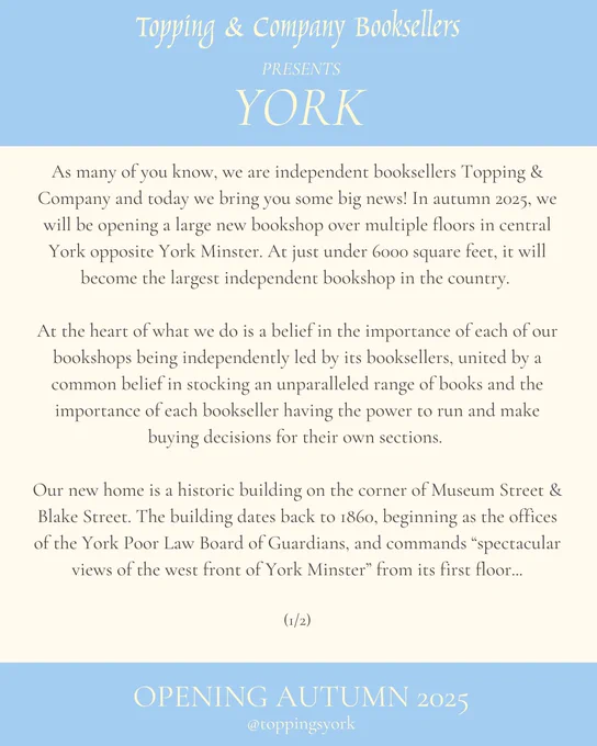 A blue and cream graphic reading: As many of you know, we are independent booksellers Topping & Company and today we bring you some big news! In autumn 2025, we will be opening a large new bookshop over multiple floors in central York opposite York Minster. At just under 6000 square feet, it will become the largest independent bookshop in the country. 

At the heart of what we do is a belief in the importance of each of our bookshops being independently led by its booksellers, united by a common belief in stocking an unparalleled range of books and the importance of each bookseller having the power to run and make buying decisions for their own sections. 

Our new home is a historic building on the corner of Museum Street & Blake Street. The building dates back to 1860, beginning as the offices of the York Poor Law Board of Guardians, and commands “spectacular views of the west front of York Minster” from its first floor...