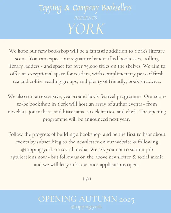 A blue and cream graphic reading: We hope our new bookshop will be a fantastic addition to York’s literary scene. You can expect our signature handcrafted bookcases,  rolling library ladders - and space for over 75,000 titles on the shelves. We aim to offer an exceptional space for readers, with complimentary pots of fresh tea and coffee, reading groups, and plenty of friendly, bookish advice.

We also run an extensive, year-round book festival programme. Our soon-to-be bookshop in York will host an array of author events - from novelists, journalists, and historians, to celebrities, and chefs. The opening programme will be announced next year. 

Follow the progress of building a bookshop  and be the first to hear about events by subscribing to the newsletter on our website & following @toppingsyork on social media. We ask you not to submit job applications now - but follow us on the above newsletter & social media and we will let you know once applications open. 