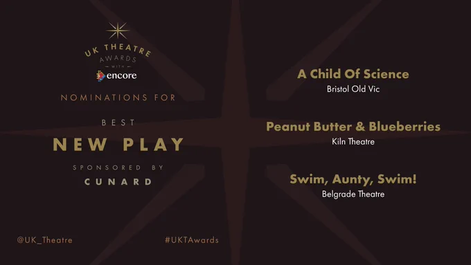 The nominees for Best New Play sponsored by Cunard are:

A Child Of Science at Bristol Old Vic 

Peanut Butter & Blueberries at Kiln Theatre 

Swim, Aunty, Swim! at Belgrade Theatre 

#UKTAwards