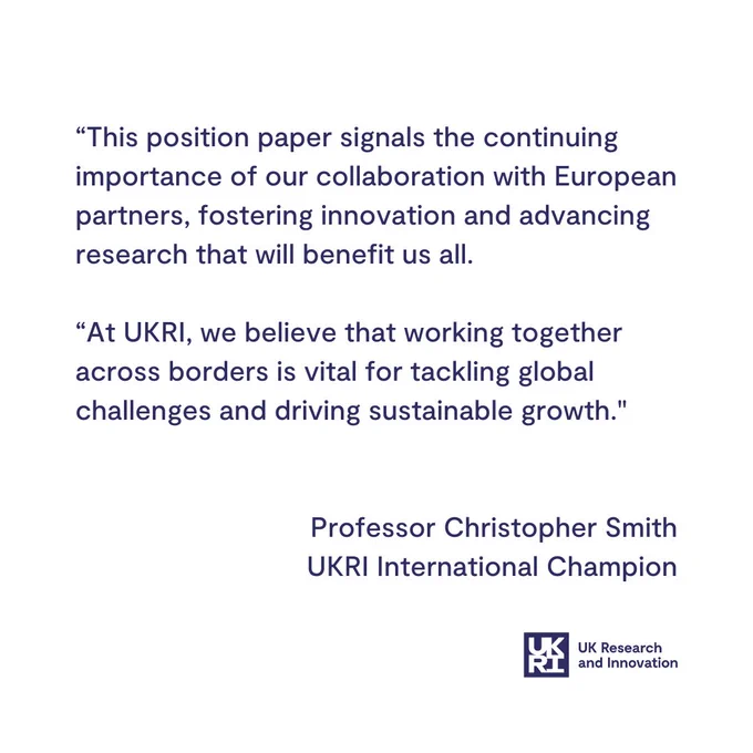 A graphic that includes the following quote from Professor Christopher Smith, UKRI International Champion:

“This position paper signals the continuing importance of our collaboration with European partners, fostering innovation and advancing research that will benefit us all. 

At UKRI, we believe that working together across borders is vital for tackling global challenges and driving sustainable growth."
