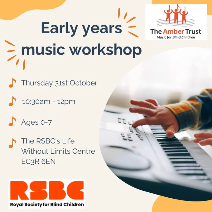 A photo of a young child’s hands touching the buttons and notes of a keyboard. ‘Early years music workshop. Thursday 31st October, 10:30am – 12pm. Ages 0-7. The RSBC’s Life Without Limits Centre, EC3R 6EN.’ The RSBC and The Amber Trust logos appear in the image.