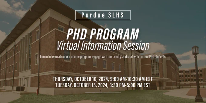 The Purdue SLHS program is among the largest and highest-ranked of its kind and is home to leading research faculty, outstanding facilities and resources, and, most importantly, a supportive training environment for our graduate scholars.
We will be hosting a virtual information session about our program on Thursday, October 10, 2024, 9:00 AM-10:30 AM EST and Tuesday, October 15, 2024, 3:30 PM-5:00 PM EST.
Join in to learn about our unique program, engage with our faculty, and chat with current PhD students.
The RSVP link to receive the Zoom link: 
https://docs.google.com/forms/d/e/1FAIpQLSfPE8xvRAUzVK2toT6Tdb0wNA7D4YEbcbEz04mapUgUtoyueQ/viewform?fbclid=IwY2xjawFrzHJleHRuA2FlbQIxMAABHXttly2BxcziYEy4RTMebAkI-bAGV2NjPQqJlFjm4lPPagvFY9bxWKo_YQ_aem_qHoLHzbnWnA5l8WYaA4jOQ