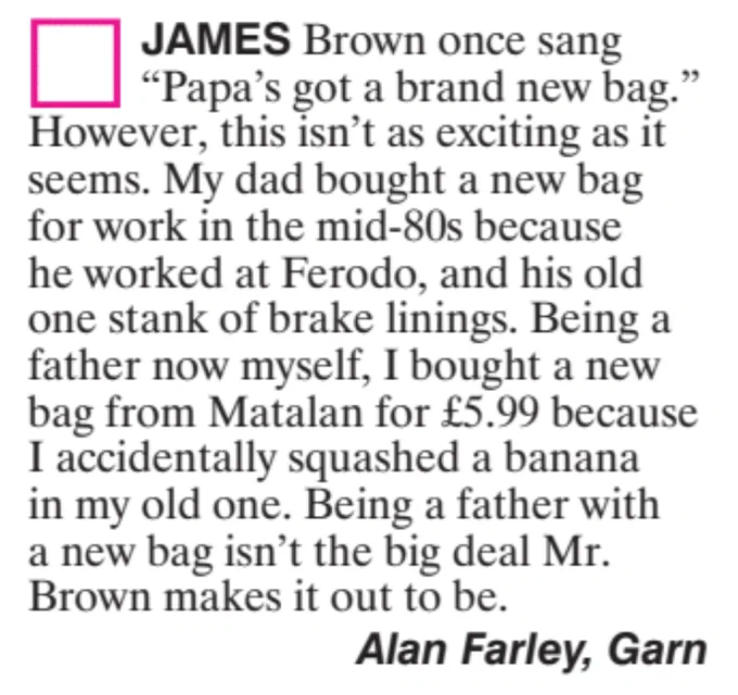 James Brown once sang "Papa's got a brand new bag." However, this isn't as exiting as it seems. My dad bought a new bag for work in the mid-80s because he worked at Ferodo, and his old one stank of brake linings. Being a new father myself, I bought a new bag from Matalan for £5.99 because I accidentally squashed a banana in my old one. Being a father with a new bag isn't the big deal Mr. Brown makes it out to be. Alan Farley, Garn
